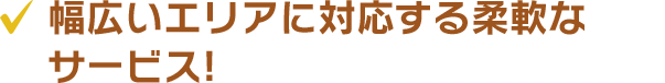 幅広いエリアに対応する柔軟なサービス!