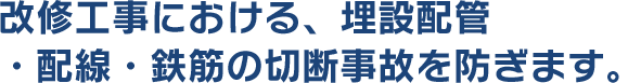 改修工事における、埋設配管・配線・鉄筋の切断事故を防ぎます。